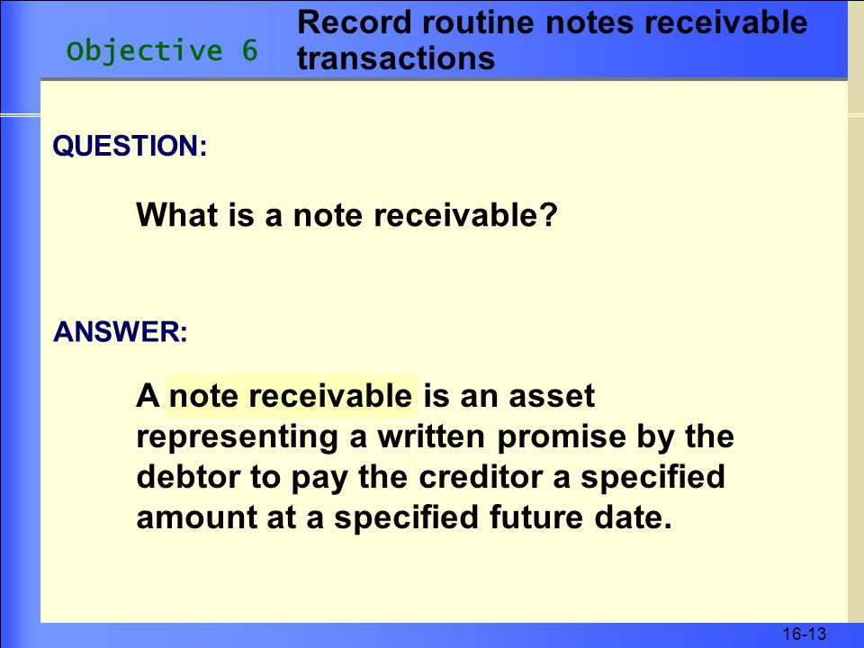 16-13 A note receivable is an asset representing a written promise by the debtor to pay the creditor a specified amount at a specified future date.