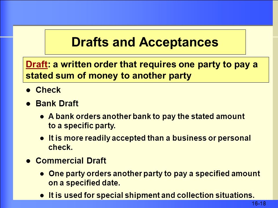 16-18 Draft: a written order that requires one party to pay a stated sum of money to another party Check Bank Draft A bank orders another bank to pay the stated amount to a specific party.