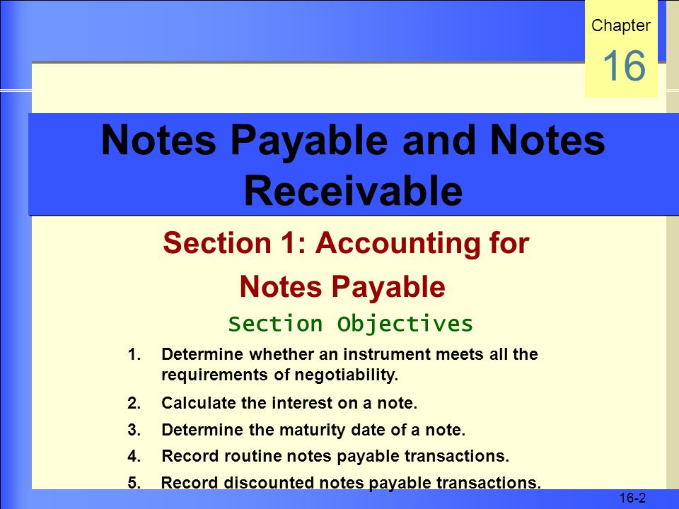 16-2 Notes Payable and Notes Receivable Section 1: Accounting for Notes Payable Chapter 16 Section Objectives 1.Determine whether an instrument meets all the requirements of negotiability.