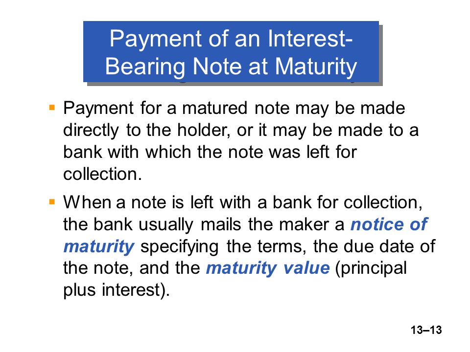 13–13 Payment of an Interest- Bearing Note at Maturity  Payment for a matured note may be made directly to the holder, or it may be made to a bank with which the note was left for collection.