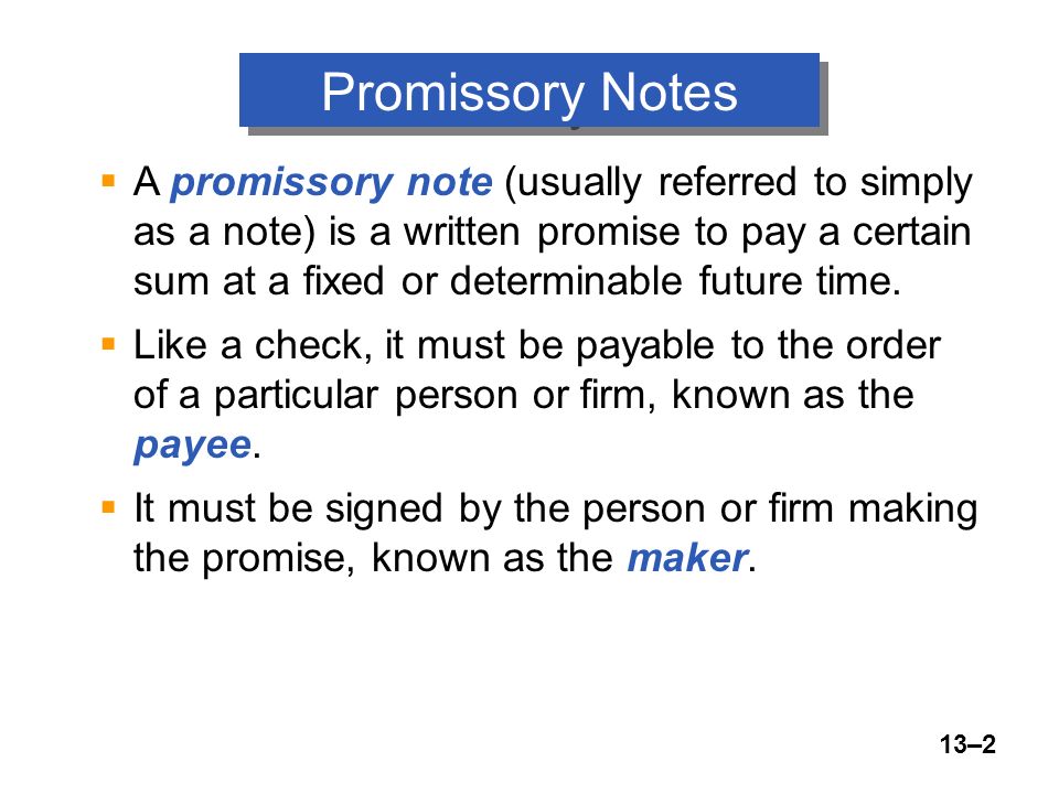 13–2 Promissory Notes  A promissory note (usually referred to simply as a note) is a written promise to pay a certain sum at a fixed or determinable future time.