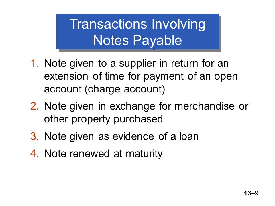 13–9 Transactions Involving Notes Payable 1.Note given to a supplier in return for an extension of time for payment of an open account (charge account) 2.Note given in exchange for merchandise or other property purchased 3.Note given as evidence of a loan 4.Note renewed at maturity
