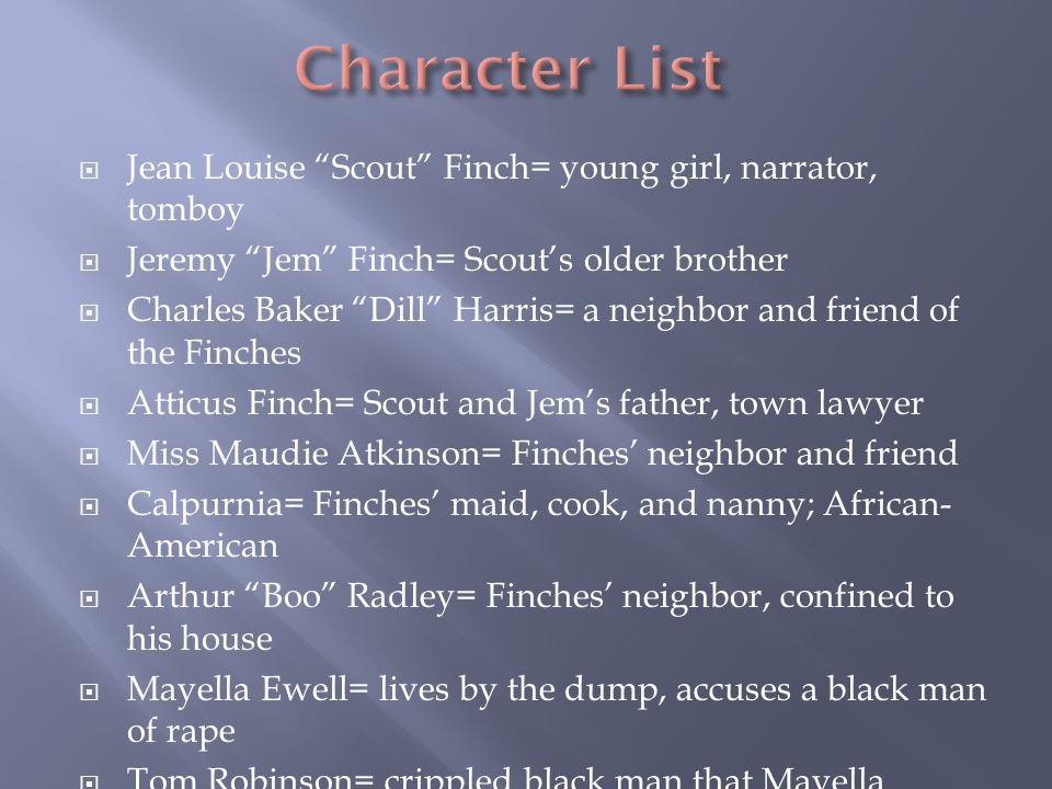  Jean Louise Scout Finch= young girl, narrator, tomboy  Jeremy Jem Finch= Scout’s older brother  Charles Baker Dill Harris= a neighbor and friend of the Finches  Atticus Finch= Scout and Jem’s father, town lawyer  Miss Maudie Atkinson= Finches’ neighbor and friend  Calpurnia= Finches’ maid, cook, and nanny; African- American  Arthur Boo Radley= Finches’ neighbor, confined to his house  Mayella Ewell= lives by the dump, accuses a black man of rape  Tom Robinson= crippled black man that Mayella accuses  Sheriff Heck Tate= town sheriff that wants justice to be served  Bob Ewell= Mayella’s father, drunk, racist