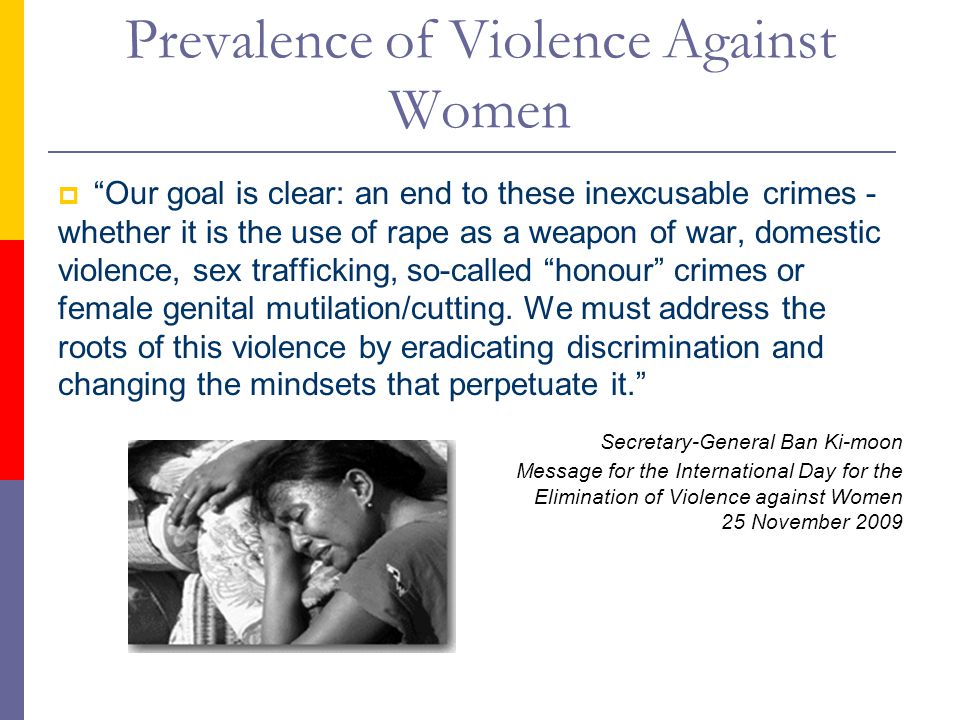 Prevalence of Violence Against Women  Our goal is clear: an end to these inexcusable crimes - whether it is the use of rape as a weapon of war, domestic violence, sex trafficking, so-called honour crimes or female genital mutilation/cutting.