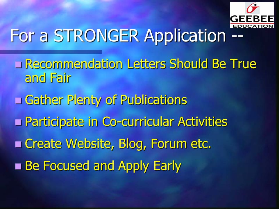 For a STRONGER Application -- Recommendation Letters Should Be True and Fair Recommendation Letters Should Be True and Fair Gather Plenty of Publications Gather Plenty of Publications Participate in Co-curricular Activities Participate in Co-curricular Activities Create Website, Blog, Forum etc.