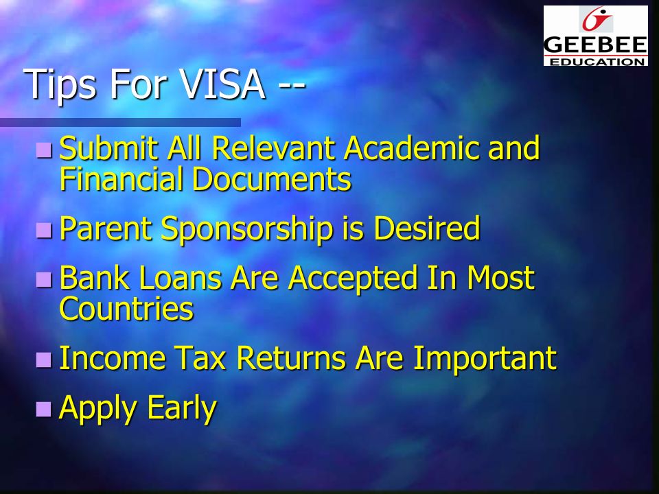 Tips For VISA -- Submit All Relevant Academic and Financial Documents Submit All Relevant Academic and Financial Documents Parent Sponsorship is Desired Parent Sponsorship is Desired Bank Loans Are Accepted In Most Countries Bank Loans Are Accepted In Most Countries Income Tax Returns Are Important Income Tax Returns Are Important Apply Early Apply Early