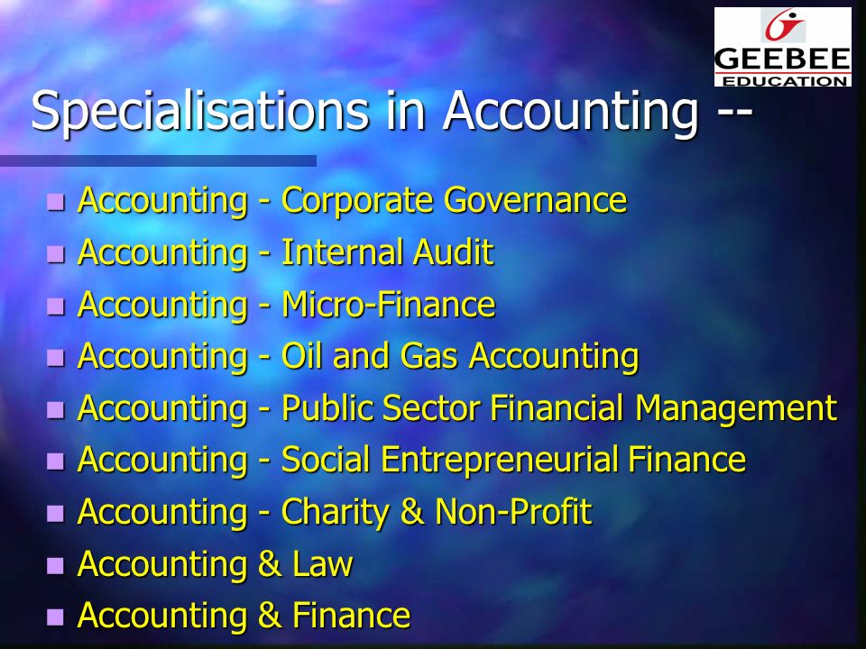 Specialisations in Accounting -- Accounting - Corporate Governance Accounting - Corporate Governance Accounting - Internal Audit Accounting - Internal Audit Accounting - Micro-Finance Accounting - Micro-Finance Accounting - Oil and Gas Accounting Accounting - Oil and Gas Accounting Accounting - Public Sector Financial Management Accounting - Public Sector Financial Management Accounting - Social Entrepreneurial Finance Accounting - Social Entrepreneurial Finance Accounting - Charity & Non-Profit Accounting - Charity & Non-Profit Accounting & Law Accounting & Law Accounting & Finance Accounting & Finance