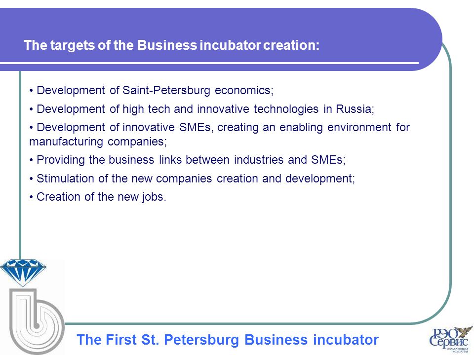 Development of Saint-Petersburg economics; Development of high tech and innovative technologies in Russia; Development of innovative SMEs, creating an enabling environment for manufacturing companies; Providing the business links between industries and SMEs; Stimulation of the new companies creation and development; Creation of the new jobs.