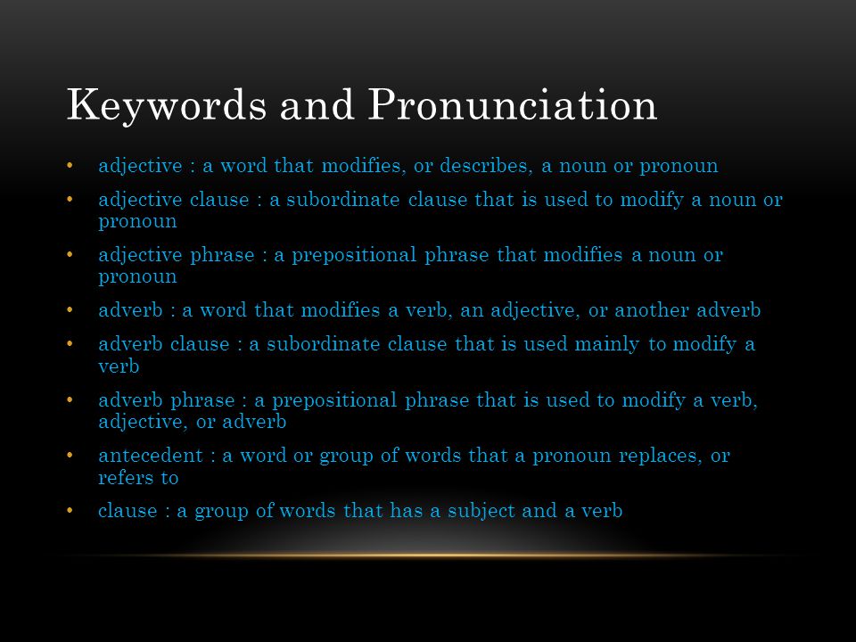 Keywords and Pronunciation adjective : a word that modifies, or describes, a noun or pronoun adjective clause : a subordinate clause that is used to modify a noun or pronoun adjective phrase : a prepositional phrase that modifies a noun or pronoun adverb : a word that modifies a verb, an adjective, or another adverb adverb clause : a subordinate clause that is used mainly to modify a verb adverb phrase : a prepositional phrase that is used to modify a verb, adjective, or adverb antecedent : a word or group of words that a pronoun replaces, or refers to clause : a group of words that has a subject and a verb