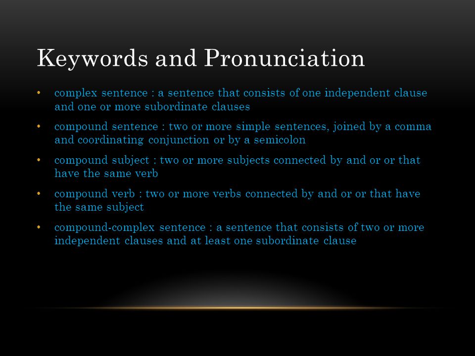 Keywords and Pronunciation complex sentence : a sentence that consists of one independent clause and one or more subordinate clauses compound sentence : two or more simple sentences, joined by a comma and coordinating conjunction or by a semicolon compound subject : two or more subjects connected by and or or that have the same verb compound verb : two or more verbs connected by and or or that have the same subject compound-complex sentence : a sentence that consists of two or more independent clauses and at least one subordinate clause