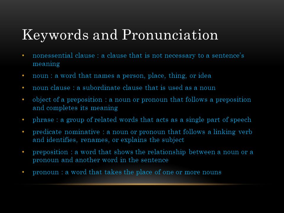 Keywords and Pronunciation nonessential clause : a clause that is not necessary to a sentence’s meaning noun : a word that names a person, place, thing, or idea noun clause : a subordinate clause that is used as a noun object of a preposition : a noun or pronoun that follows a preposition and completes its meaning phrase : a group of related words that acts as a single part of speech predicate nominative : a noun or pronoun that follows a linking verb and identifies, renames, or explains the subject preposition : a word that shows the relationship between a noun or a pronoun and another word in the sentence pronoun : a word that takes the place of one or more nouns