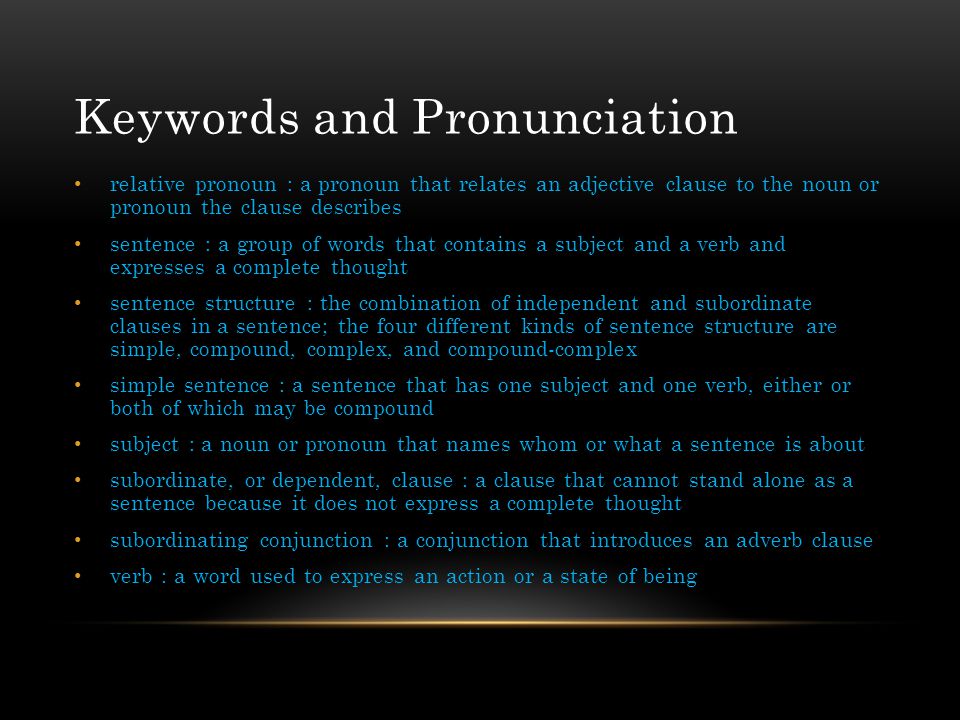 Keywords and Pronunciation relative pronoun : a pronoun that relates an adjective clause to the noun or pronoun the clause describes sentence : a group of words that contains a subject and a verb and expresses a complete thought sentence structure : the combination of independent and subordinate clauses in a sentence; the four different kinds of sentence structure are simple, compound, complex, and compound-complex simple sentence : a sentence that has one subject and one verb, either or both of which may be compound subject : a noun or pronoun that names whom or what a sentence is about subordinate, or dependent, clause : a clause that cannot stand alone as a sentence because it does not express a complete thought subordinating conjunction : a conjunction that introduces an adverb clause verb : a word used to express an action or a state of being