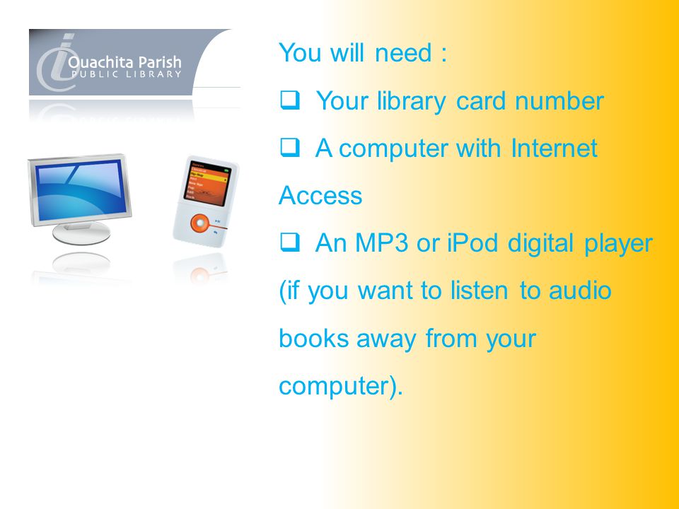 You will need :  Your library card number  A computer with Internet Access  An MP3 or iPod digital player (if you want to listen to audio books away from your computer).