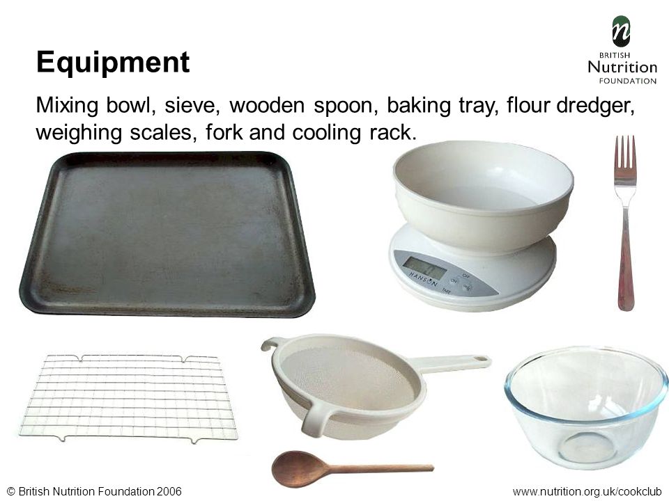 © British Nutrition Foundation 2006www.nutrition.org.uk/cookclub Equipment Mixing bowl, sieve, wooden spoon, baking tray, flour dredger, weighing scales, fork and cooling rack.