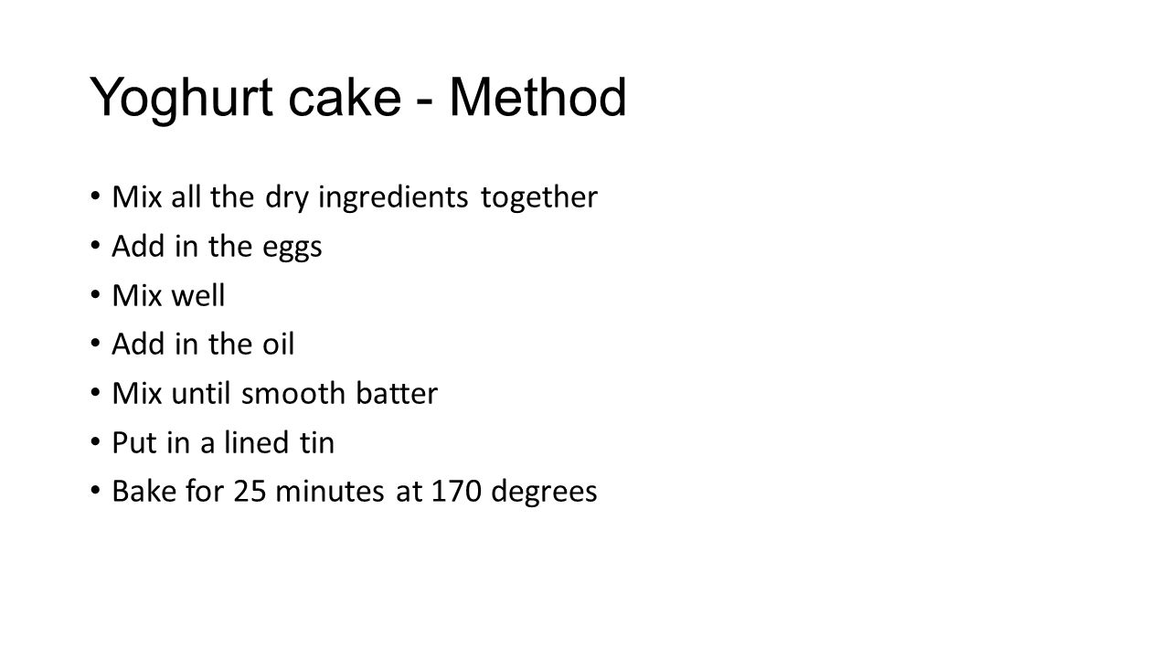 Yoghurt cake - Method Mix all the dry ingredients together Add in the eggs Mix well Add in the oil Mix until smooth batter Put in a lined tin Bake for 25 minutes at 170 degrees