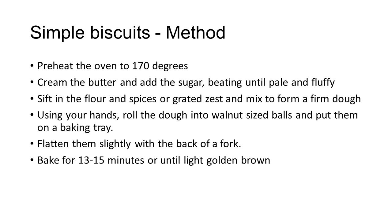 Simple biscuits - Method Preheat the oven to 170 degrees Cream the butter and add the sugar, beating until pale and fluffy Sift in the flour and spices or grated zest and mix to form a firm dough Using your hands, roll the dough into walnut sized balls and put them on a baking tray.