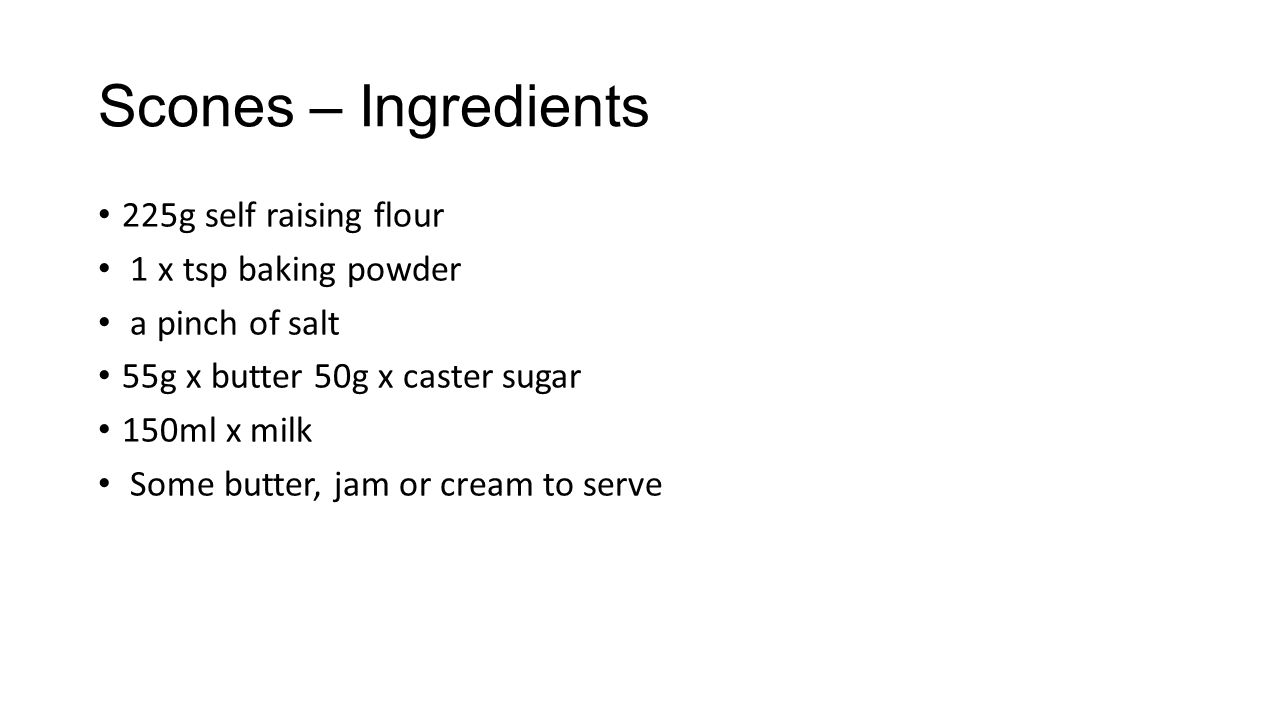 Scones – Ingredients 225g self raising flour 1 x tsp baking powder a pinch of salt 55g x butter 50g x caster sugar 150ml x milk Some butter, jam or cream to serve