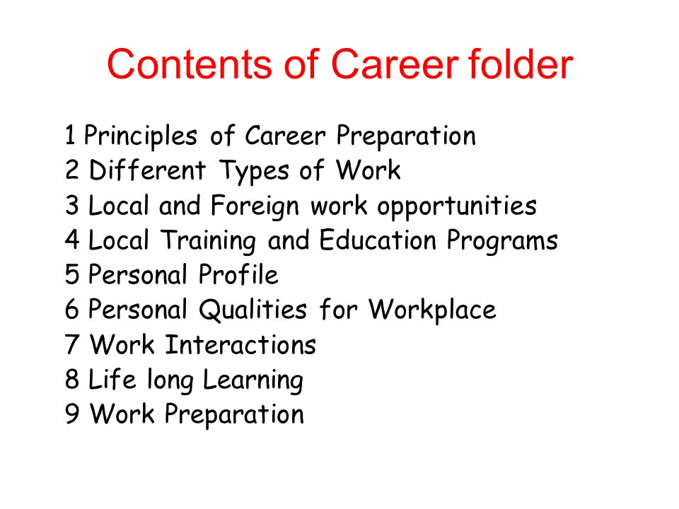 Contents of Career folder 1 Principles of Career Preparation 2 Different Types of Work 3 Local and Foreign work opportunities 4 Local Training and Education Programs 5 Personal Profile 6 Personal Qualities for Workplace 7 Work Interactions 8 Life long Learning 9 Work Preparation