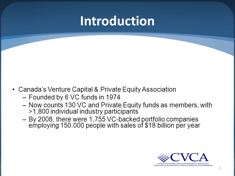 2 Introduction Canada’s Venture Capital & Private Equity Association –Founded by 6 VC funds in 1974 –Now counts 130 VC and Private Equity funds as members, with >1,800 individual industry participants –By 2008, there were 1,755 VC-backed portfolio companies employing people with sales of $18 billion per year