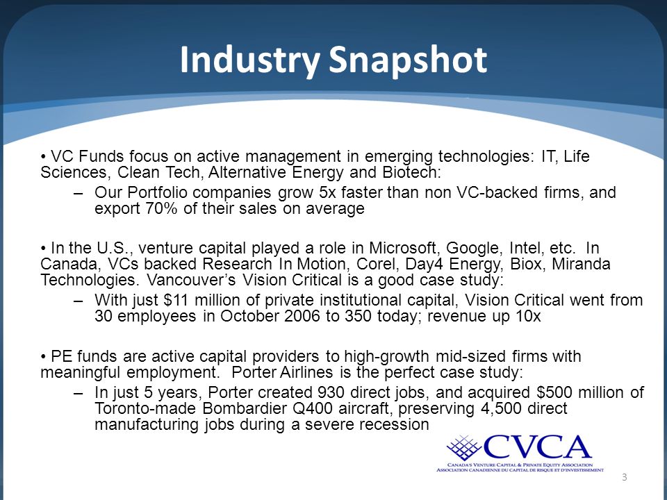 3 Industry Snapshot VC Funds focus on active management in emerging technologies: IT, Life Sciences, Clean Tech, Alternative Energy and Biotech: –Our Portfolio companies grow 5x faster than non VC-backed firms, and export 70% of their sales on average In the U.S., venture capital played a role in Microsoft, Google, Intel, etc.