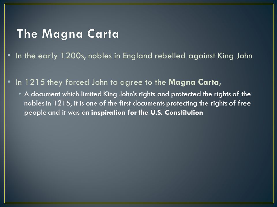 In the early 1200s, nobles in England rebelled against King John In 1215 they forced John to agree to the Magna Carta, A document which limited King John’s rights and protected the rights of the nobles in 1215, it is one of the first documents protecting the rights of free people and it was an inspiration for the U.S.