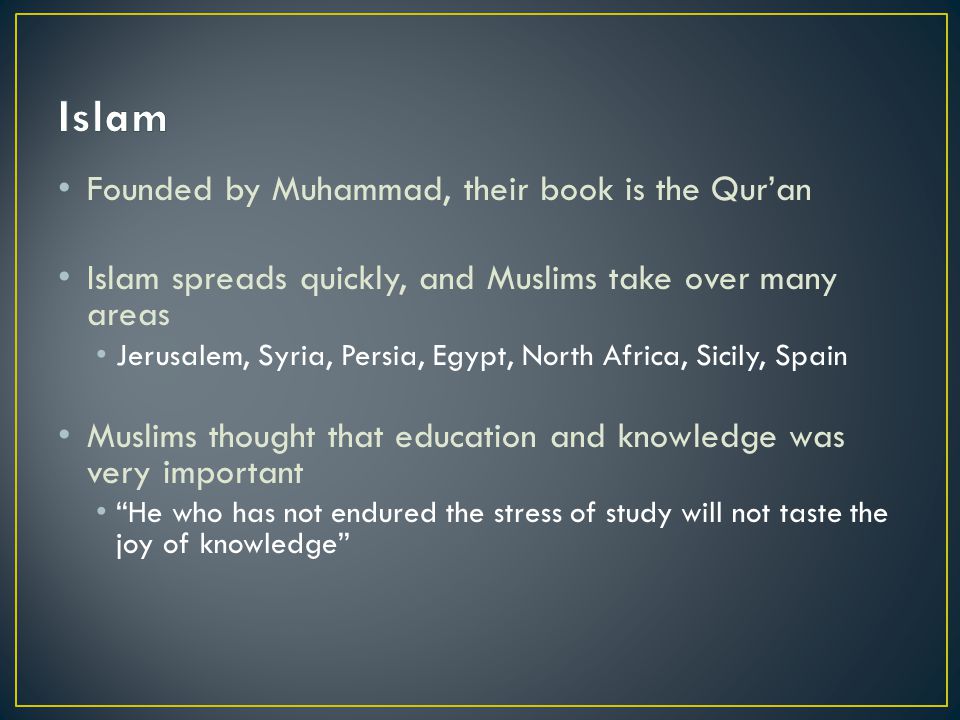 Founded by Muhammad, their book is the Qur’an Islam spreads quickly, and Muslims take over many areas Jerusalem, Syria, Persia, Egypt, North Africa, Sicily, Spain Muslims thought that education and knowledge was very important He who has not endured the stress of study will not taste the joy of knowledge