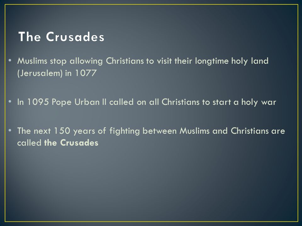 Muslims stop allowing Christians to visit their longtime holy land (Jerusalem) in 1077 In 1095 Pope Urban II called on all Christians to start a holy war The next 150 years of fighting between Muslims and Christians are called the Crusades