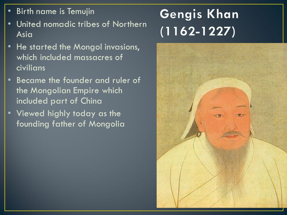Birth name is Temujin United nomadic tribes of Northern Asia He started the Mongol invasions, which included massacres of civilians Became the founder and ruler of the Mongolian Empire which included part of China Viewed highly today as the founding father of Mongolia