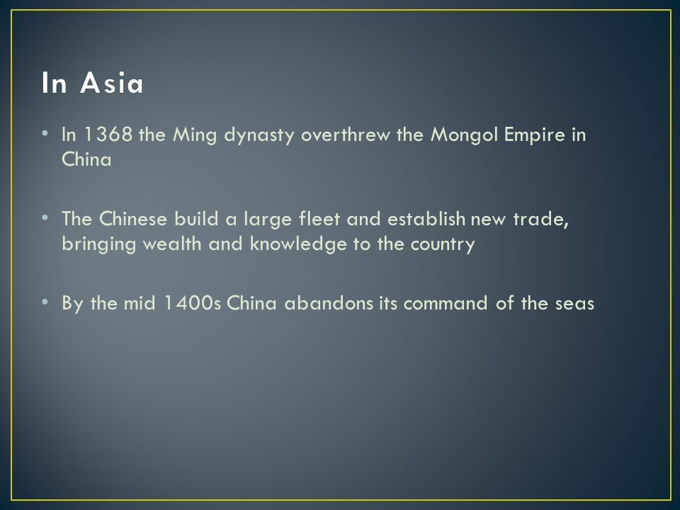 In 1368 the Ming dynasty overthrew the Mongol Empire in China The Chinese build a large fleet and establish new trade, bringing wealth and knowledge to the country By the mid 1400s China abandons its command of the seas