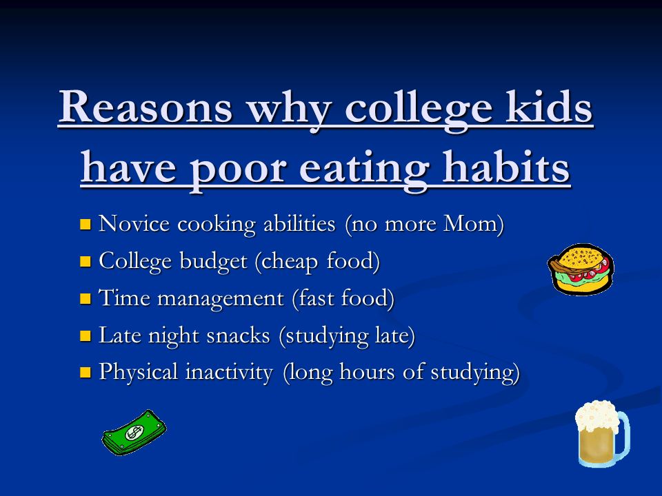 Reasons why college kids have poor eating habits Novice cooking abilities (no more Mom) Novice cooking abilities (no more Mom) College budget (cheap food) College budget (cheap food) Time management (fast food) Time management (fast food) Late night snacks (studying late) Late night snacks (studying late) Physical inactivity (long hours of studying) Physical inactivity (long hours of studying)