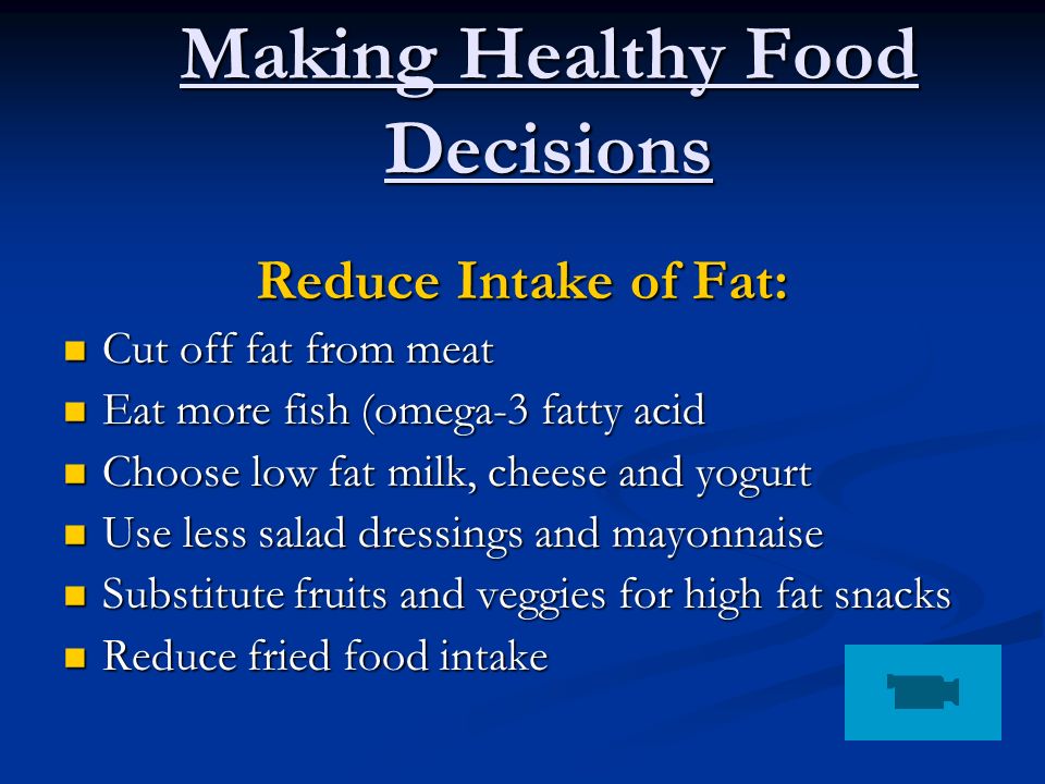Making Healthy Food Decisions Reduce Intake of Fat: Cut off fat from meat Cut off fat from meat Eat more fish (omega-3 fatty acid Eat more fish (omega-3 fatty acid Choose low fat milk, cheese and yogurt Choose low fat milk, cheese and yogurt Use less salad dressings and mayonnaise Use less salad dressings and mayonnaise Substitute fruits and veggies for high fat snacks Substitute fruits and veggies for high fat snacks Reduce fried food intake Reduce fried food intake