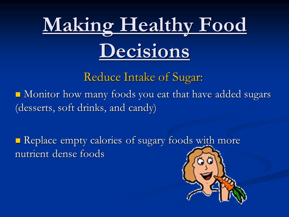 Making Healthy Food Decisions Reduce Intake of Sugar: Monitor how many foods you eat that have added sugars (desserts, soft drinks, and candy) Monitor how many foods you eat that have added sugars (desserts, soft drinks, and candy) Replace empty calories of sugary foods with more nutrient dense foods Replace empty calories of sugary foods with more nutrient dense foods