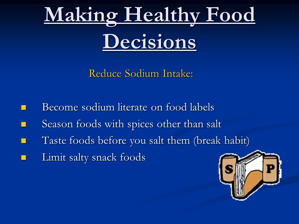 Making Healthy Food Decisions Reduce Sodium Intake: Become sodium literate on food labels Become sodium literate on food labels Season foods with spices other than salt Season foods with spices other than salt Taste foods before you salt them (break habit) Taste foods before you salt them (break habit) Limit salty snack foods Limit salty snack foods