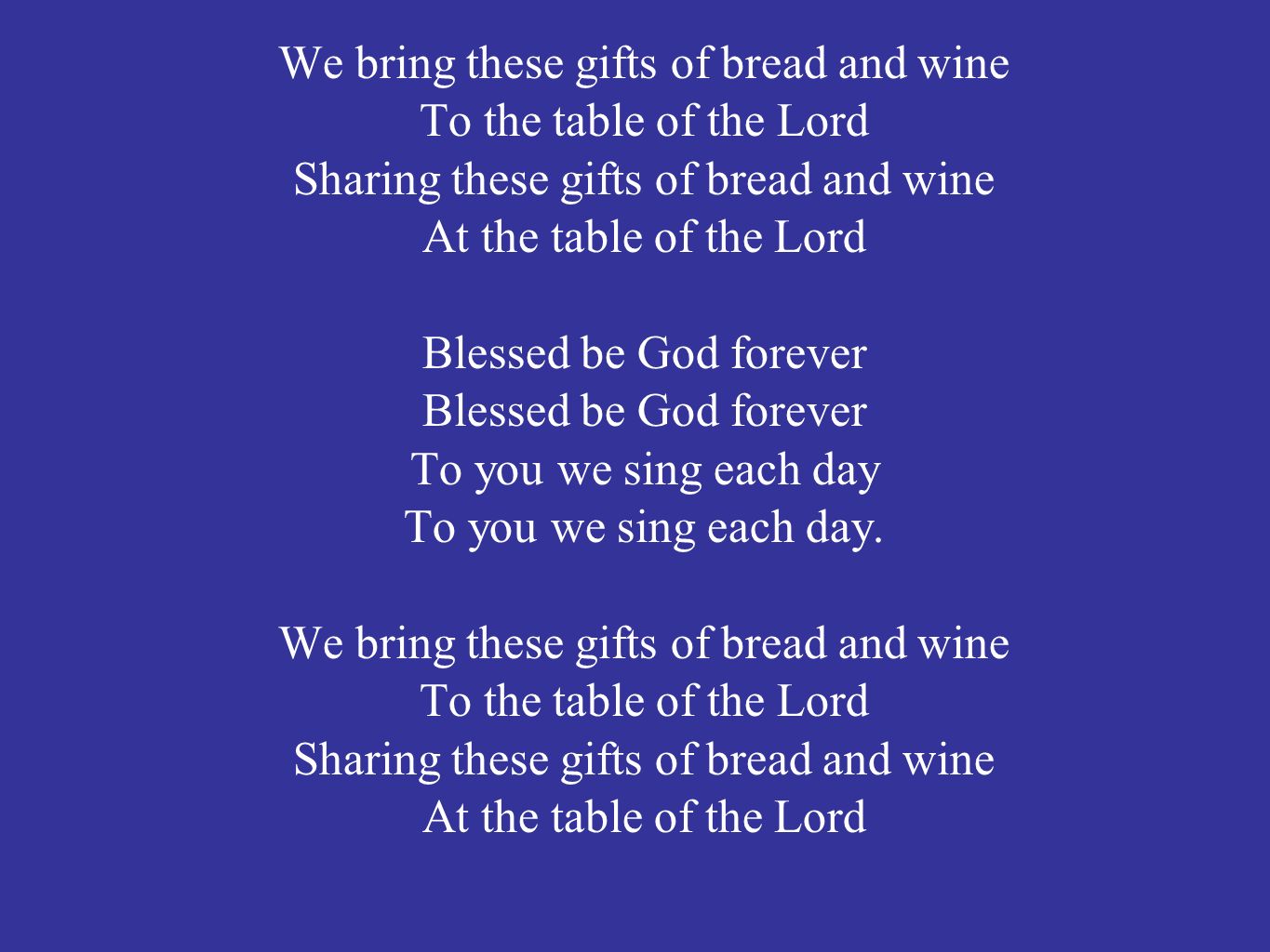 We bring these gifts of bread and wine To the table of the Lord Sharing these gifts of bread and wine At the table of the Lord Blessed be God forever To you we sing each day To you we sing each day.