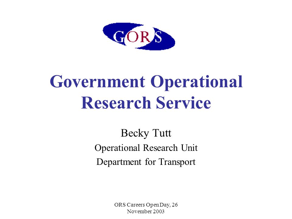 ORS Careers Open Day, 26 November 2003 Government Operational Research Service Becky Tutt Operational Research Unit Department for Transport
