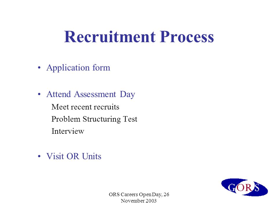 ORS Careers Open Day, 26 November 2003 Recruitment Process Application form Attend Assessment Day Meet recent recruits Problem Structuring Test Interview Visit OR Units