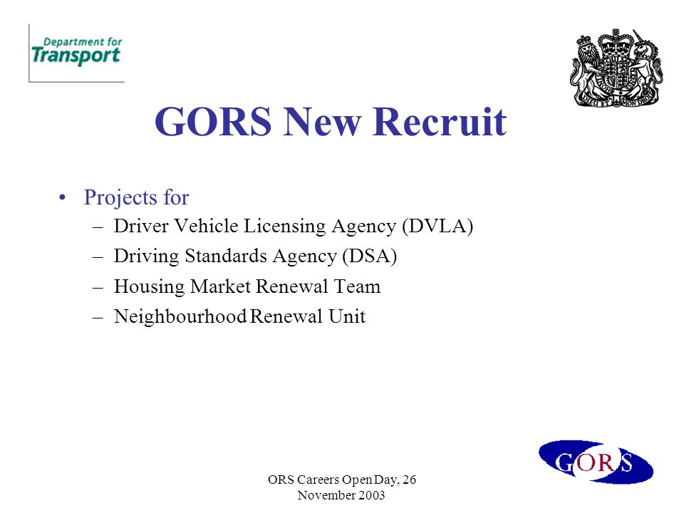ORS Careers Open Day, 26 November 2003 GORS New Recruit Projects for –Driver Vehicle Licensing Agency (DVLA) –Driving Standards Agency (DSA) –Housing Market Renewal Team –Neighbourhood Renewal Unit