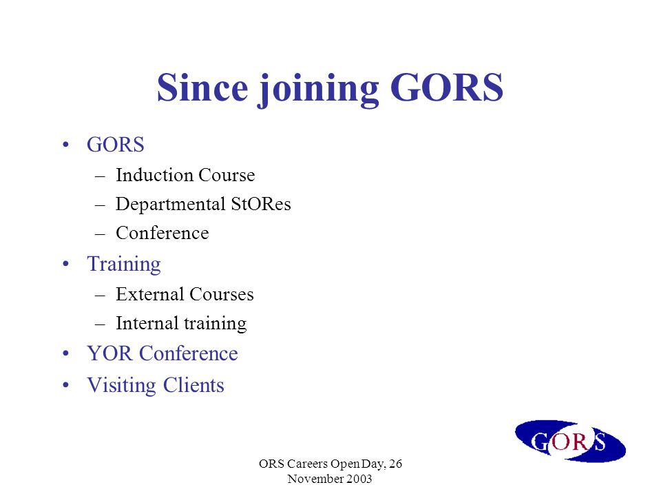 ORS Careers Open Day, 26 November 2003 Since joining GORS GORS –Induction Course –Departmental StORes –Conference Training –External Courses –Internal training YOR Conference Visiting Clients