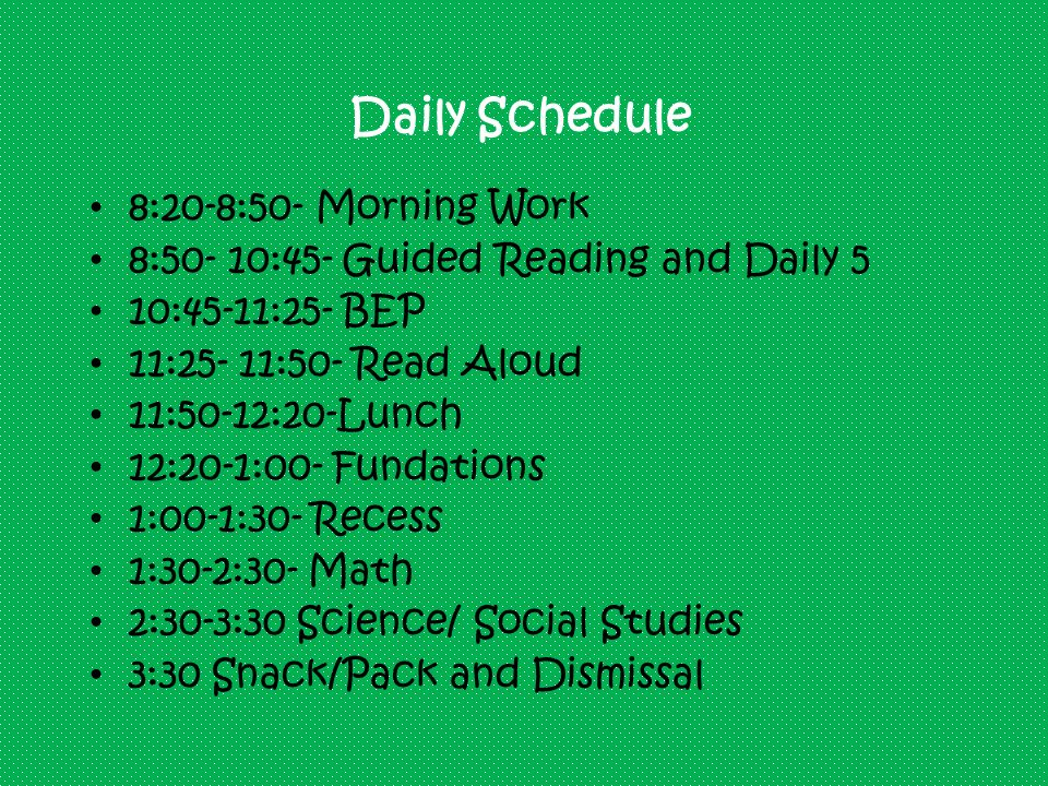 Daily Schedule 8:20-8:50- Morning Work 8:50- 10:45- Guided Reading and Daily 5 10:45-11:25- BEP 11:25- 11:50- Read Aloud 11:50-12:20-Lunch 12:20-1:00- Fundations 1:00-1:30- Recess 1:30-2:30- Math 2:30-3:30 Science/ Social Studies 3:30 Snack/Pack and Dismissal