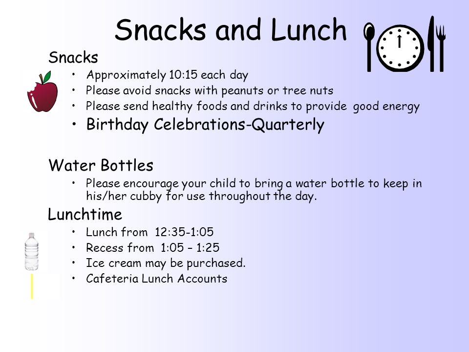 Snacks and Lunch Snacks Approximately 10:15 each day Please avoid snacks with peanuts or tree nuts Please send healthy foods and drinks to provide good energy Birthday Celebrations-Quarterly Water Bottles Please encourage your child to bring a water bottle to keep in his/her cubby for use throughout the day.