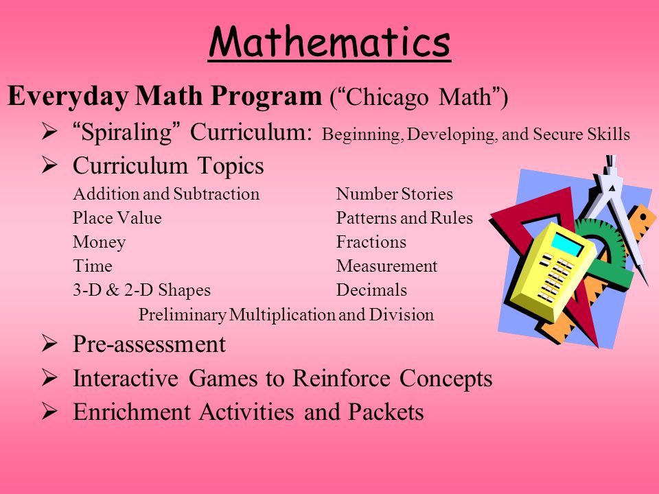 Mathematics Everyday Math Program ( Chicago Math )  Spiraling Curriculum: Beginning, Developing, and Secure Skills  Curriculum Topics Addition and Subtraction Number Stories Place ValuePatterns and Rules Money Fractions TimeMeasurement 3-D & 2-D ShapesDecimals Preliminary Multiplication and Division  Pre-assessment  Interactive Games to Reinforce Concepts  Enrichment Activities and Packets