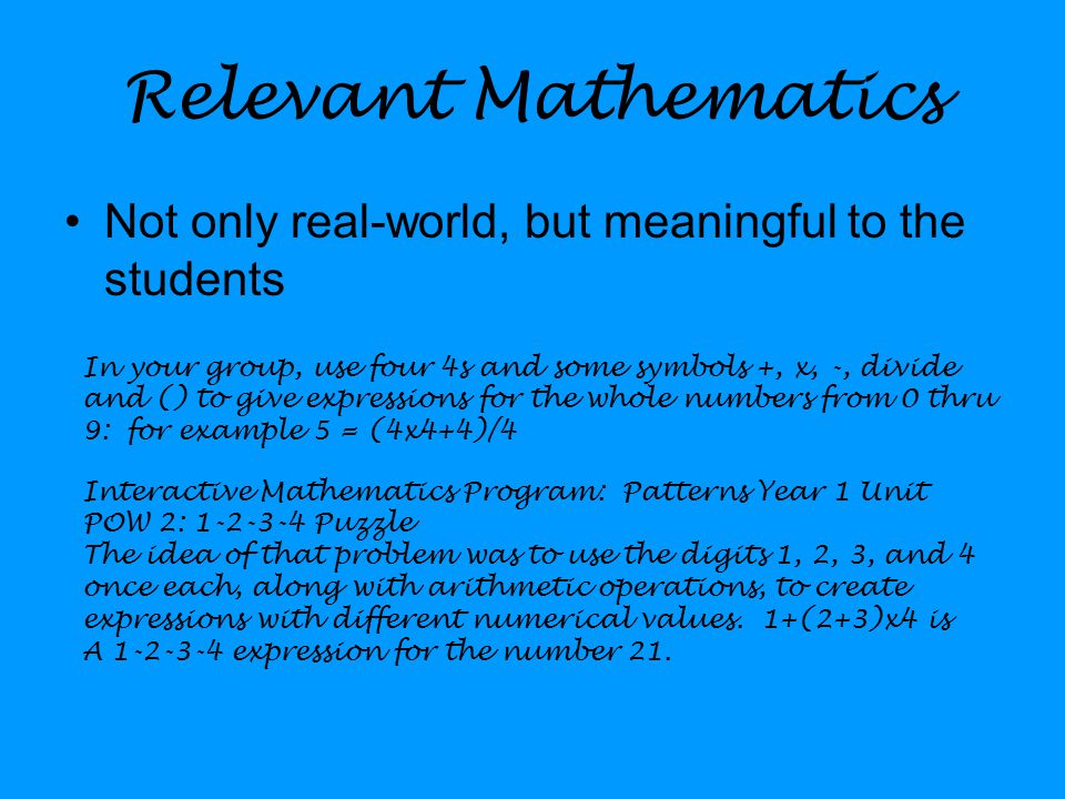 Relevant Mathematics Not only real-world, but meaningful to the students In your group, use four 4s and some symbols +, x, -, divide and () to give expressions for the whole numbers from 0 thru 9: for example 5 = (4x4+4)/4 Interactive Mathematics Program: Patterns Year 1 Unit POW 2: Puzzle The idea of that problem was to use the digits 1, 2, 3, and 4 once each, along with arithmetic operations, to create expressions with different numerical values.