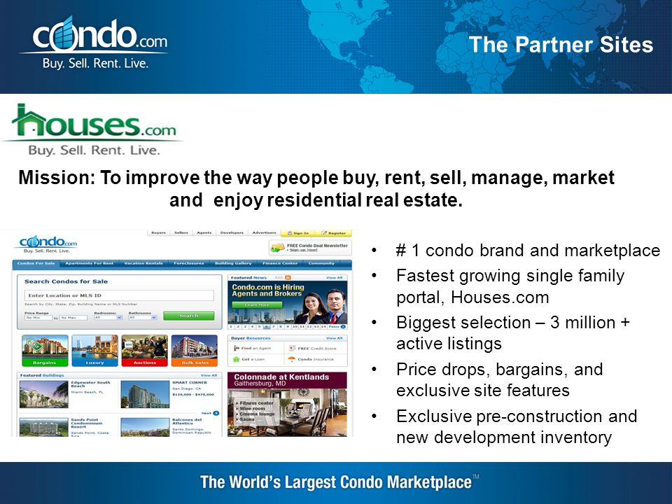 # 1 condo brand and marketplace Fastest growing single family portal, Houses.com Biggest selection – 3 million + active listings Price drops, bargains, and exclusive site features Exclusive pre-construction and new development inventory Mission: To improve the way people buy, rent, sell, manage, market and enjoy residential real estate.