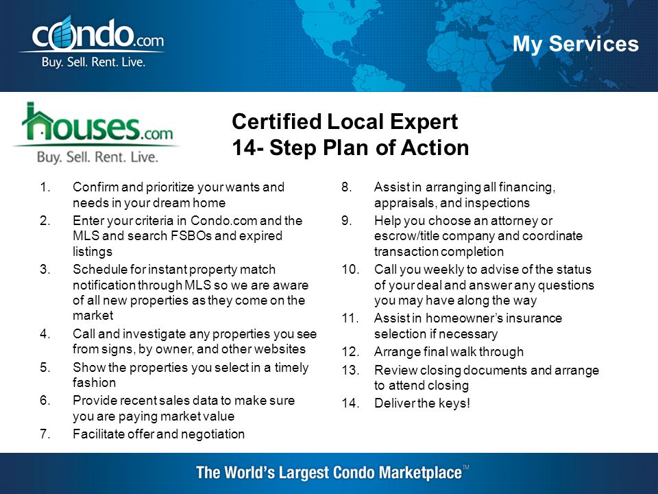 My Services Certified Local Expert 14- Step Plan of Action 1.Confirm and prioritize your wants and needs in your dream home 2.Enter your criteria in Condo.com and the MLS and search FSBOs and expired listings 3.Schedule for instant property match notification through MLS so we are aware of all new properties as they come on the market 4.Call and investigate any properties you see from signs, by owner, and other websites 5.Show the properties you select in a timely fashion 6.Provide recent sales data to make sure you are paying market value 7.Facilitate offer and negotiation 8.Assist in arranging all financing, appraisals, and inspections 9.Help you choose an attorney or escrow/title company and coordinate transaction completion 10.Call you weekly to advise of the status of your deal and answer any questions you may have along the way 11.Assist in homeowner’s insurance selection if necessary 12.Arrange final walk through 13.Review closing documents and arrange to attend closing 14.Deliver the keys!