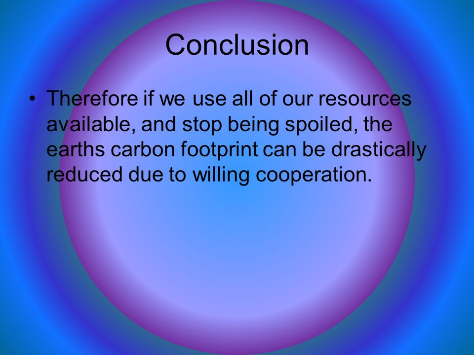 Conclusion Therefore if we use all of our resources available, and stop being spoiled, the earths carbon footprint can be drastically reduced due to willing cooperation.