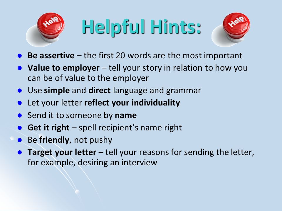 Helpful Hints: Be assertive – the first 20 words are the most important Value to employer – tell your story in relation to how you can be of value to the employer Use simple and direct language and grammar Let your letter reflect your individuality Send it to someone by name Get it right – spell recipient’s name right Be friendly, not pushy Target your letter – tell your reasons for sending the letter, for example, desiring an interview