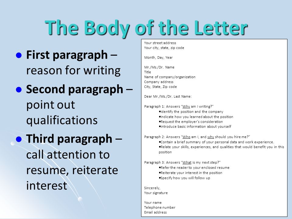 The Body of the Letter First paragraph – reason for writing Second paragraph – point out qualifications Third paragraph – call attention to resume, reiterate interest Your street address Your city, state, zip code Month, Day, Year Mr./Ms./Dr.