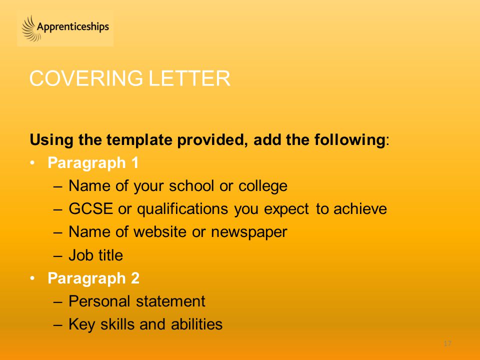 COVERING LETTER Using the template provided, add the following: Paragraph 1 –Name of your school or college –GCSE or qualifications you expect to achieve –Name of website or newspaper –Job title Paragraph 2 –Personal statement –Key skills and abilities 17