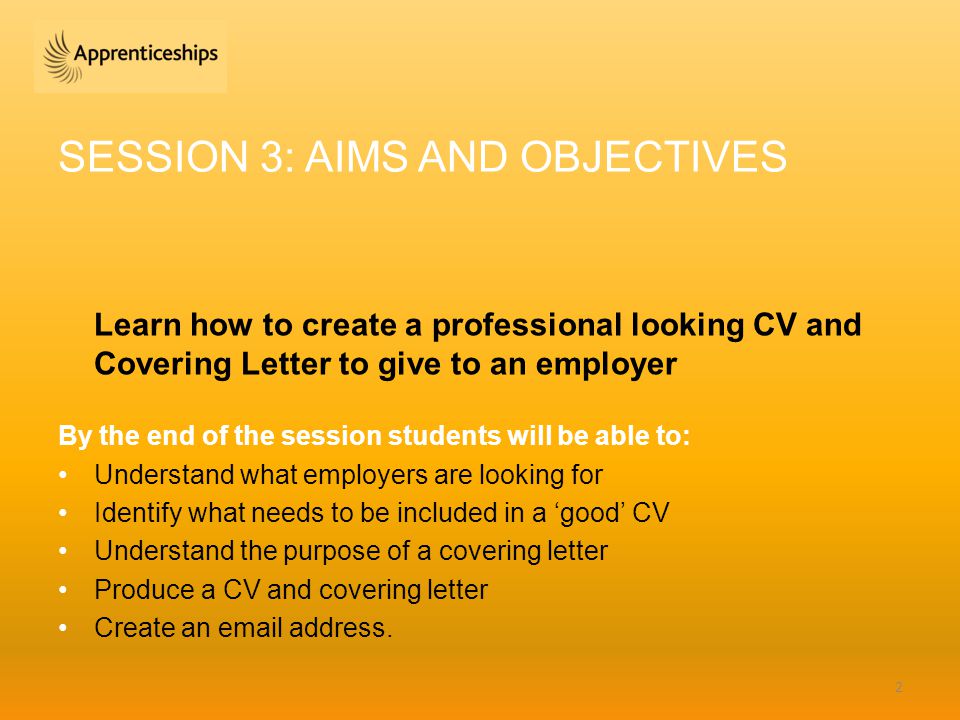 SESSION 3: AIMS AND OBJECTIVES Learn how to create a professional looking CV and Covering Letter to give to an employer By the end of the session students will be able to: Understand what employers are looking for Identify what needs to be included in a ‘good’ CV Understand the purpose of a covering letter Produce a CV and covering letter Create an  address.