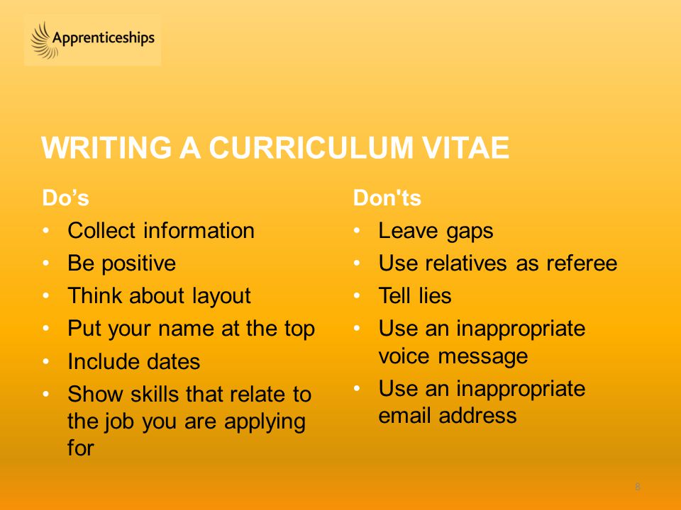 WRITING A CURRICULUM VITAE Do’s Collect information Be positive Think about layout Put your name at the top Include dates Show skills that relate to the job you are applying for Don ts Leave gaps Use relatives as referee Tell lies Use an inappropriate voice message Use an inappropriate  address 8